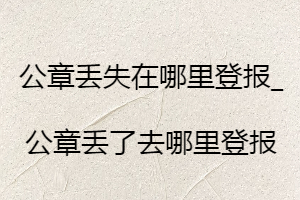 公章丟失在哪里登報(bào)_公章丟了去哪里登報(bào)
