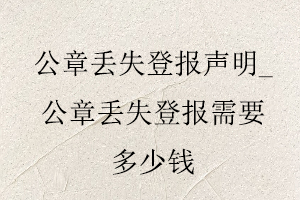 公章丟失登報(bào)聲明_公章丟失登報(bào)需要多少錢找我要登報(bào)網(wǎng)