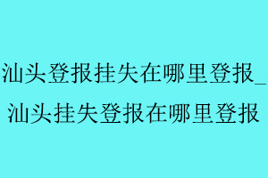 汕頭登報掛失在哪里登報，汕頭掛失登報在哪里登報找我要登報網