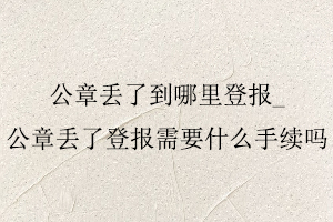 公章丟了到哪里登報(bào),公章丟了登報(bào)需要什么手續(xù)嗎找我要登報(bào)網(wǎng)