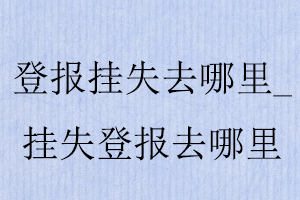 證件丟失去哪里登報,丟失證件登報報社在哪找我要登報網