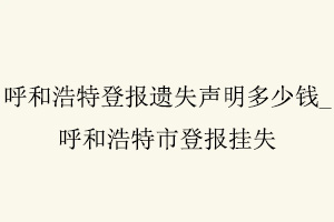 呼和浩特登報遺失聲明多少錢，呼和浩特市登報掛失找我要登報網