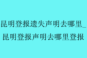 昆明登報遺失聲明去哪里,昆明登報聲明去哪里登報找我要登報網