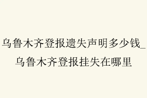 烏魯木齊登報遺失聲明多少錢，烏魯木齊登報掛失在哪里找我要登報網