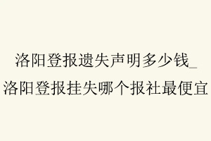 洛陽登報遺失聲明多少錢,洛陽登報掛失哪個報社最便宜找我要登報網