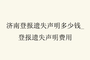 濟南登報遺失聲明多少錢，登報遺失聲明費用找我要登報網