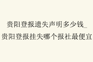 貴陽登報遺失聲明多少錢,貴陽登報掛失哪個報社最便宜找我要登報網