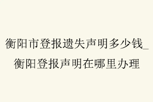 衡陽市登報遺失聲明多少錢,衡陽登報聲明在哪里辦理找我要登報網