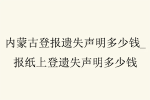 內(nèi)蒙古登報遺失聲明多少錢，報紙上登遺失聲明多少錢找我要登報網(wǎng)