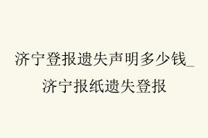 濟寧登報遺失聲明多少錢，濟寧報紙遺失登報找我要登報網
