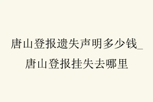 唐山登報(bào)遺失聲明多少錢,唐山登報(bào)掛失去哪里找我要登報(bào)網(wǎng)