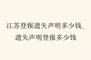 江蘇登報遺失聲明多少錢,遺失聲明登報多少錢找我要登報網