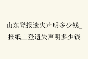 山東登報遺失聲明多少錢，報紙上登遺失聲明多少錢找我要登報網