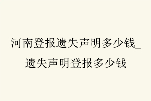 河南登報(bào)遺失聲明多少錢，遺失聲明登報(bào)多少錢找我要登報(bào)網(wǎng)