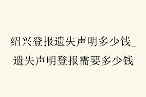 紹興登報遺失聲明多少錢,遺失聲明登報需要多少錢找我要登報網