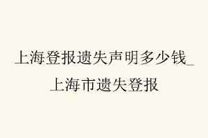 上海登報(bào)遺失聲明多少錢,上海市遺失登報(bào)找我要登報(bào)網(wǎng)