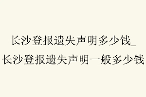 長沙登報遺失聲明多少錢，長沙登報遺失聲明一般多少錢找我要登報網