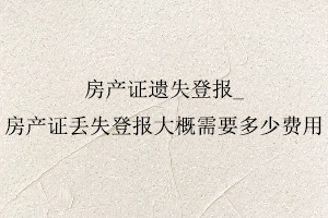 房產(chǎn)證遺失登報(bào)，房產(chǎn)證丟失登報(bào)大概需要多少費(fèi)用找我要登報(bào)網(wǎng)