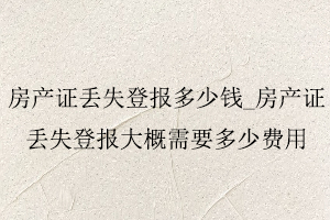 房產證丟失登報多少錢，房產證丟失登報大概需要多少費用找我要登報網