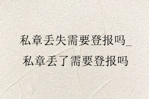 私章丟失需要登報嗎,私章丟了需要登報嗎找我要登報網