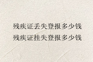 殘疾證丟失登報多少錢,殘疾證掛失登報多少錢找我要登報網