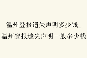 溫州登報遺失聲明多少錢,溫州登報遺失聲明多少錢一次找我要登報網