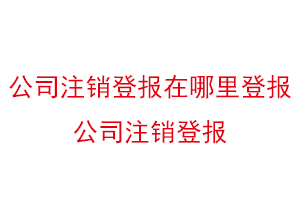 公司注銷登報在哪里登報,公司注銷登報找我要登報網
