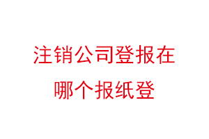 注銷公司登報在哪個報紙登,公司注銷登報哪家報社找我要登報網