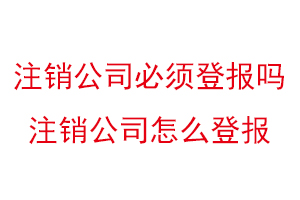 注銷公司必須登報嗎,注銷公司怎么登報找我要登報網