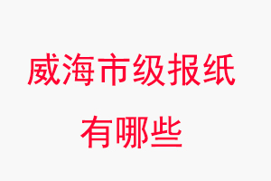 威海報紙有哪些，威海市級報紙有哪些找我要登報網