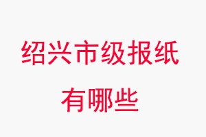 紹興報紙有哪些，紹興市級報紙有哪些找我要登報網