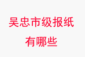 吳忠報紙有哪些,吳忠市級報紙有哪些找我要登報網