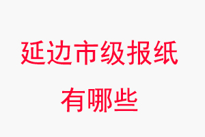 延邊報紙有哪些,延邊市級報紙有哪些找我要登報網