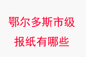鄂爾多斯報紙有哪些，鄂爾多斯市級報紙有哪些找我要登報網